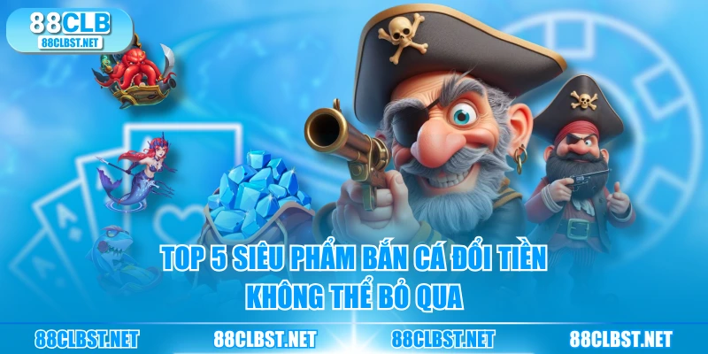 Top 5 siêu phẩm bắn cá đổi tiền không thể bỏ qua